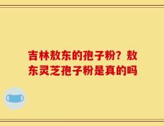 吉林敖东的孢子粉？敖东灵芝孢子粉是真的吗