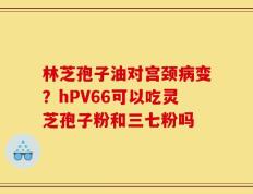 林芝孢子油对宫颈病变？hPV66可以吃灵芝孢子粉和三七粉吗