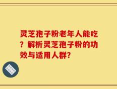 灵芝孢子粉老年人能吃？解析灵芝孢子粉的功效与适用人群？