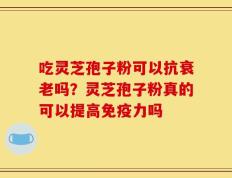 吃灵芝孢子粉可以抗衰老吗？灵芝孢子粉真的可以提高免疫力吗