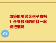 血瘀能喝灵芝孢子粉吗？丹参和别的药材一起能泡酒吗