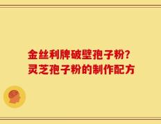 金丝利牌破壁孢子粉？灵芝孢子粉的制作配方