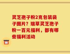灵芝孢子粉2克包装袋子图片？瑞草灵芝孢子粉一百元福利，都有哪些福利活动