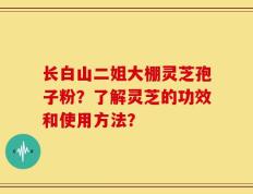 长白山二姐大棚灵芝孢子粉？了解灵芝的功效和使用方法？
