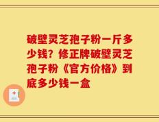 破壁灵芝孢子粉一斤多少钱？修正牌破壁灵芝孢子粉《官方价格》到底多少钱一盒