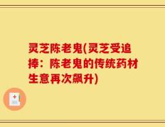 灵芝陈老鬼(灵芝受追捧：陈老鬼的传统药材生意再次飙升)