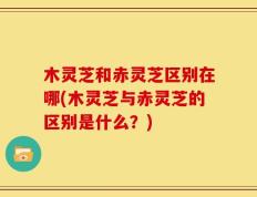 木灵芝和赤灵芝区别在哪(木灵芝与赤灵芝的区别是什么？)