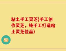 粘土手工灵芝(手工创作灵芝，纯手工打造粘土灵芝佳品)