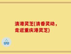 清港灵芝(清香灵动，走近重庆港灵芝)