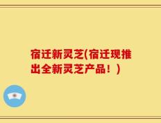 宿迁新灵芝(宿迁现推出全新灵芝产品！)