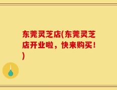 东莞灵芝店(东莞灵芝店开业啦，快来购买！)