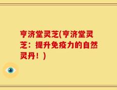 亨济堂灵芝(亨济堂灵芝：提升免疫力的自然灵丹！)