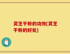 灵芝干粉的功效(灵芝干粉的好处)