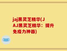 jaj黑灵芝精华(JAJ黑灵芝精华：提升免疫力神器)