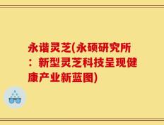 永谐灵芝(永硕研究所：新型灵芝科技呈现健康产业新蓝图)