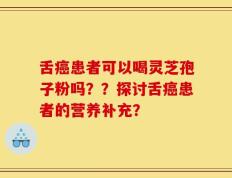 舌癌患者可以喝灵芝孢子粉吗？？探讨舌癌患者的营养补充？