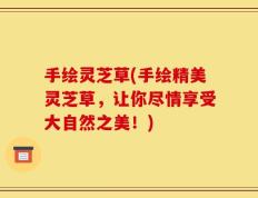 手绘灵芝草(手绘精美灵芝草，让你尽情享受大自然之美！)