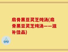 扇骨黑豆灵芝炖汤(扇骨黑豆灵芝炖汤——滋补佳品)