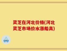灵芝在河北价格(河北灵芝市场价水涨船高)
