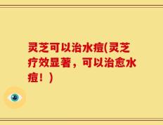 灵芝可以治水痘(灵芝疗效显著，可以治愈水痘！)