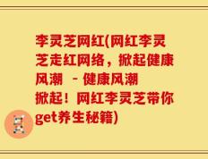 李灵芝网红(网红李灵芝走红网络，掀起健康风潮  - 健康风潮掀起！网红李灵芝带你get养生秘籍)