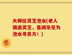 大师捡灵芝泡水(老人偶遇灵芝，喜闻乐见为泡水寻良方！)