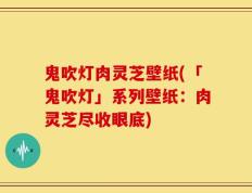 鬼吹灯肉灵芝壁纸(「鬼吹灯」系列壁纸：肉灵芝尽收眼底)