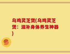 乌鸡灵芝煲(乌鸡灵芝煲：滋补身体养生神器)
