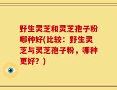 野生灵芝和灵芝孢子粉哪种好(比较：野生灵芝与灵芝孢子粉，哪种更好？)