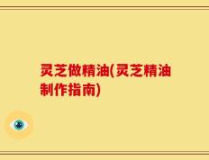 灵芝做精油(灵芝精油制作指南)