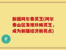 新疆阿尔泰灵芝(阿尔泰山区发现珍稀灵芝，成为新疆经济新亮点)