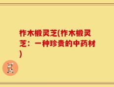 柞木椴灵芝(柞木椴灵芝：一种珍贵的中药材)