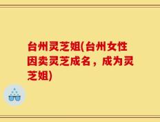 台州灵芝姐(台州女性因卖灵芝成名，成为灵芝姐)
