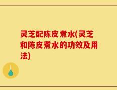 灵芝配陈皮煮水(灵芝和陈皮煮水的功效及用法)