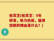 桩灵芝(桩灵芝：9年研发，助力抗癌，值得信赖的理由是什么？)