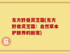 东方野兽灵芝霜(东方野兽灵芝霜：自然草本护肤界的新宠)