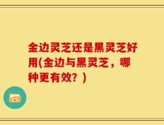 金边灵芝还是黑灵芝好用(金边与黑灵芝，哪种更有效？)