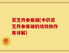 灵芝丹参柴胡(中药灵芝丹参柴胡的功效和作用详解)