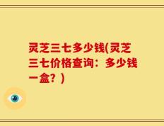 灵芝三七多少钱(灵芝三七价格查询：多少钱一盒？)