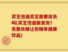 灵芝泡酒灵芝需要清洗吗(灵芝泡酒需清洗？完整攻略让你畅享健康饮品)