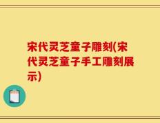 宋代灵芝童子雕刻(宋代灵芝童子手工雕刻展示)