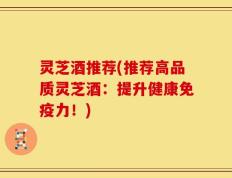 灵芝酒推荐(推荐高品质灵芝酒：提升健康免疫力！)