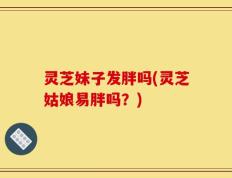 灵芝妹子发胖吗(灵芝姑娘易胖吗？)