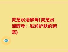 灵芝水活酵母(灵芝水活酵母：滋润护肤的新宠)