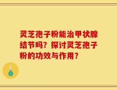 灵芝孢子粉能治甲状腺结节吗？探讨灵芝孢子粉的功效与作用？