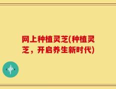 网上种植灵芝(种植灵芝，开启养生新时代)