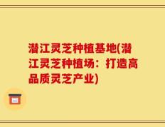 潜江灵芝种植基地(潜江灵芝种植场：打造高品质灵芝产业)