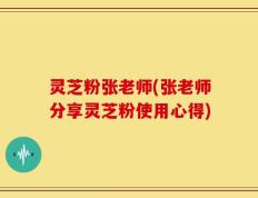 灵芝粉张老师(张老师分享灵芝粉使用心得)