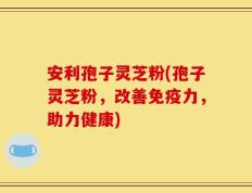 安利孢子灵芝粉(孢子灵芝粉，改善免疫力，助力健康)