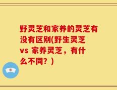 野灵芝和家养的灵芝有没有区别(野生灵芝 vs 家养灵芝，有什么不同？)